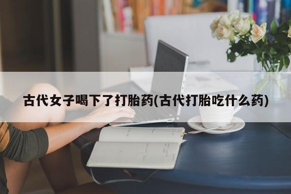 药流药货到付款古代女子喝下了打胎药(古代打胎吃什么药)