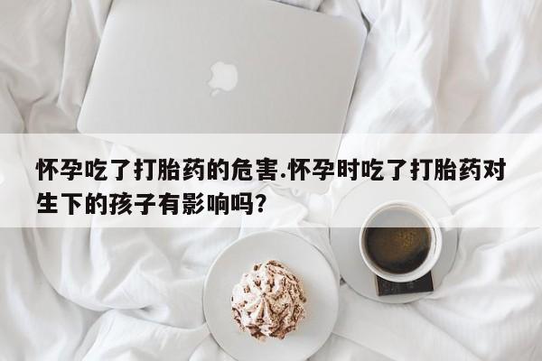 药流药货到付款怀孕吃了打胎药的危害.怀孕时吃了打胎药对生下的孩子有影响吗？