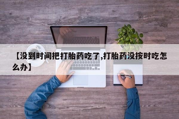 药流药货到付款【没到时间把打胎药吃了,打胎药没按时吃怎么办】