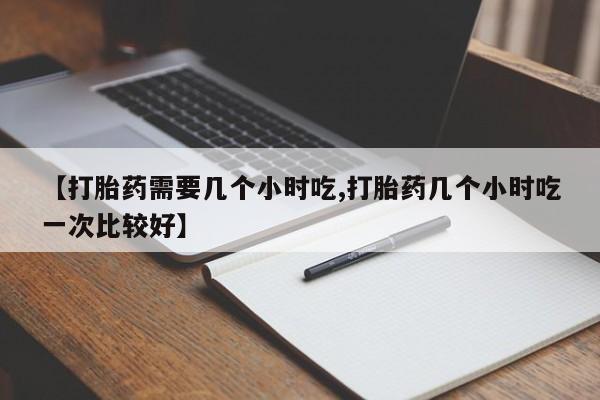 药流药货到付款【打胎药需要几个小时吃,打胎药几个小时吃一次比较好】
