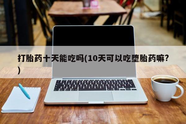 药流药货到付款打胎药十天能吃吗(10天可以吃堕胎药嘛?)