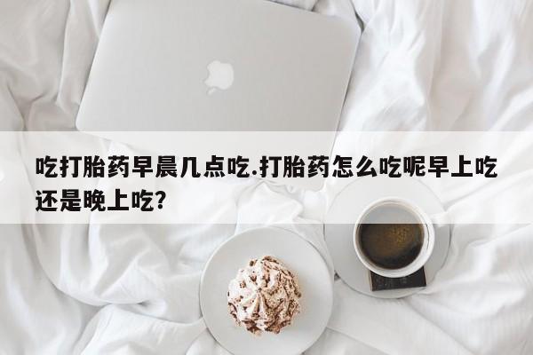 药流药货到付款吃打胎药早晨几点吃.打胎药怎么吃呢早上吃还是晚上吃？