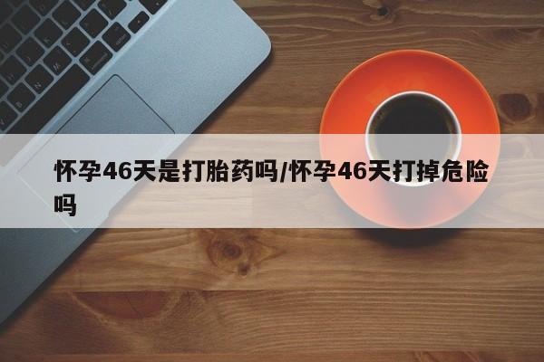 药流药货到付款怀孕46天是打胎药吗/怀孕46天打掉危险吗
