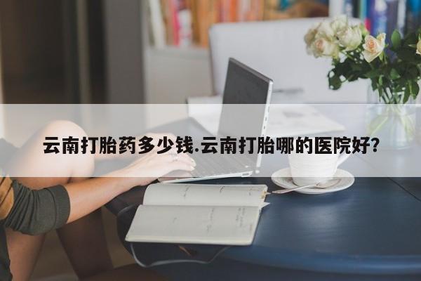 药流药货到付款云南打胎药多少钱.云南打胎哪的医院好？