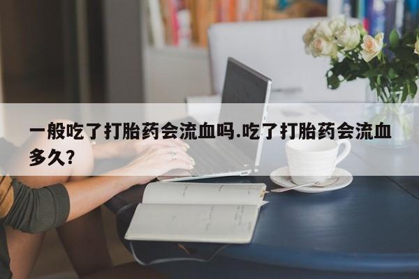药流药货到付款一般吃了打胎药会流血吗.吃了打胎药会流血多久？