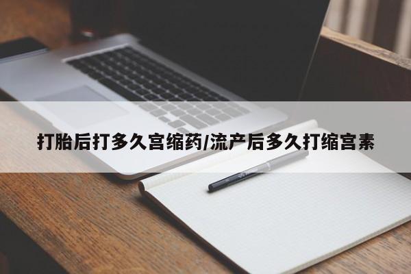 药流药货到付款打胎后打多久宫缩药/流产后多久打缩宫素