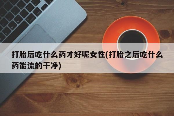 药流药货到付款打胎后吃什么药才好呢女性(打胎之后吃什么药能流的干净)