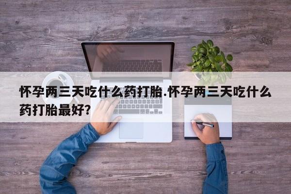 药流药货到付款怀孕两三天吃什么药打胎.怀孕两三天吃什么药打胎最好？