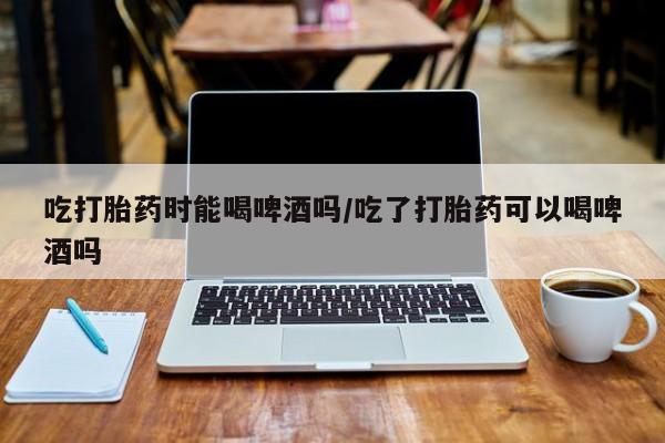 药流药货到付款吃打胎药时能喝啤酒吗/吃了打胎药可以喝啤酒吗