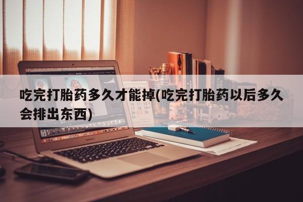 药流药货到付款吃完打胎药多久才能掉(吃完打胎药以后多久会排出东西)