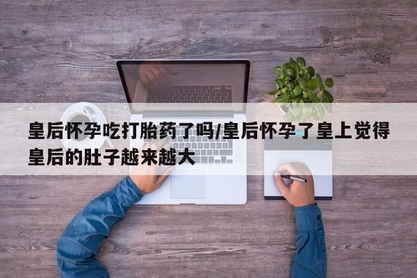 药流药货到付款皇后怀孕吃打胎药了吗/皇后怀孕了皇上觉得皇后的肚子越来越大