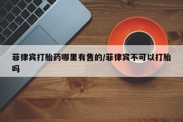 药流药货到付款菲律宾打胎药哪里有售的/菲律宾不可以打胎吗