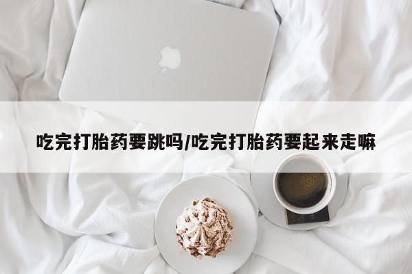 药流药货到付款吃完打胎药要跳吗/吃完打胎药要起来走嘛