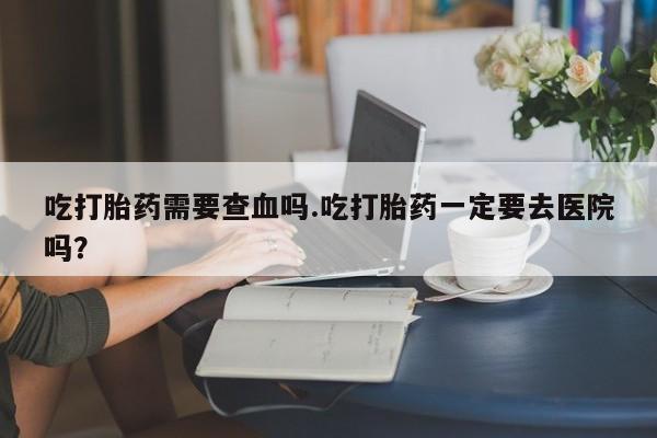 药流药货到付款吃打胎药需要查血吗.吃打胎药一定要去医院吗？