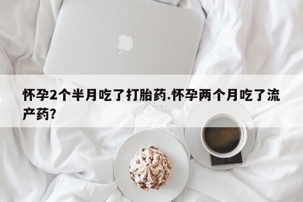 药流药货到付款怀孕2个半月吃了打胎药.怀孕两个月吃了流产药？