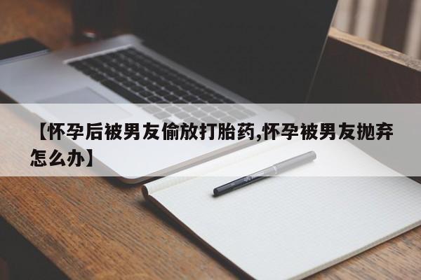 药流药货到付款【怀孕后被男友偷放打胎药,怀孕被男友抛弃怎么办】