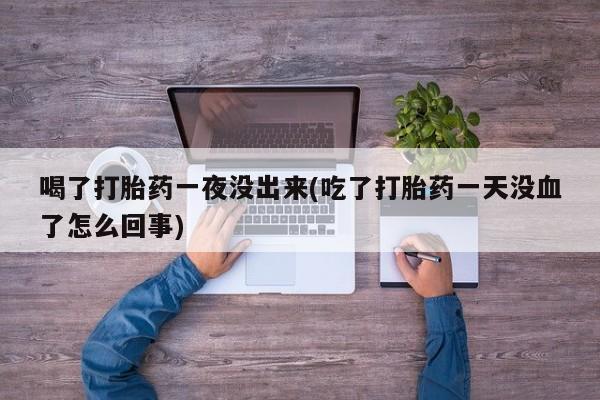 药流药货到付款喝了打胎药一夜没出来(吃了打胎药一天没血了怎么回事)