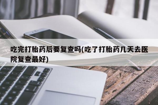 药流药货到付款吃完打胎药后要复查吗(吃了打胎药几天去医院复查最好)