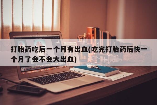 药流药货到付款打胎药吃后一个月有出血(吃完打胎药后快一个月了会不会大出血)
