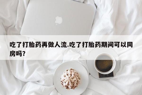 药流药货到付款吃了打胎药再做人流.吃了打胎药期间可以同房吗？