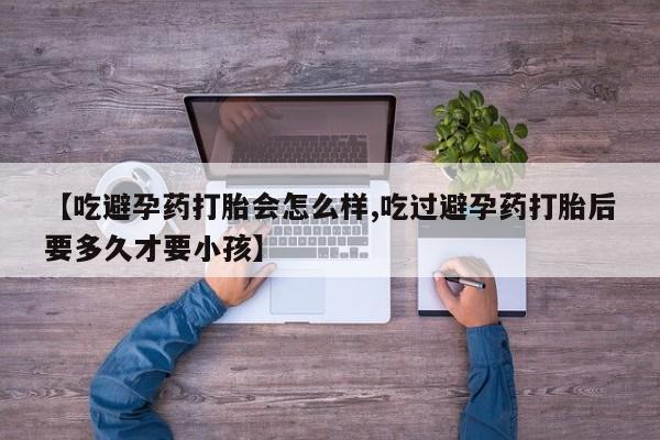 药流药货到付款【吃避孕药打胎会怎么样,吃过避孕药打胎后要多久才要小孩】