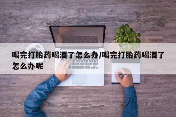 药流药货到付款喝完打胎药喝酒了怎么办/喝完打胎药喝酒了怎么办呢