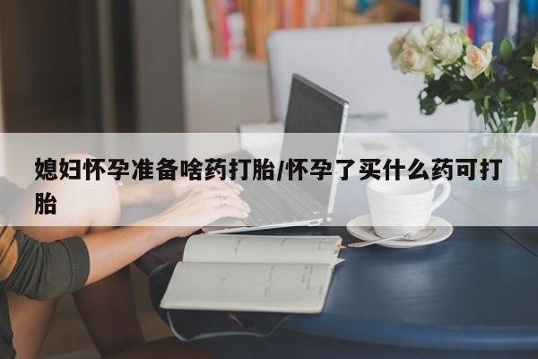 药流药货到付款媳妇怀孕准备啥药打胎/怀孕了买什么药可打胎