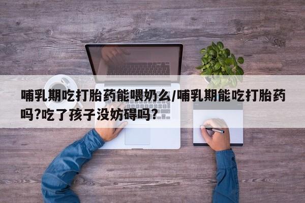 药流药货到付款哺乳期吃打胎药能喂奶么/哺乳期能吃打胎药吗?吃了孩子没妨碍吗?