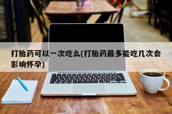 药流药货到付款打胎药可以一次吃么(打胎药最多能吃几次会影响怀孕)