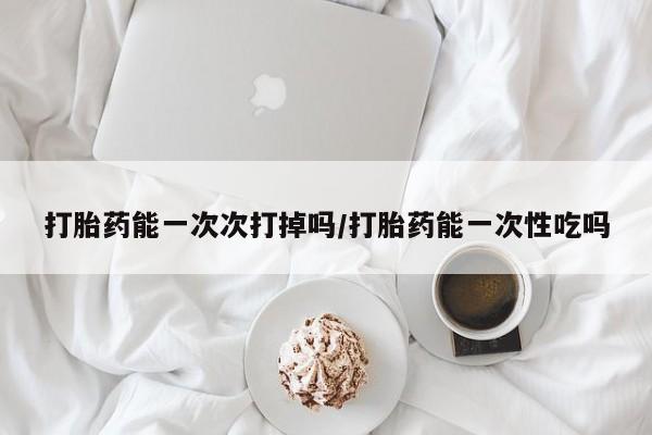 药流药货到付款打胎药能一次次打掉吗/打胎药能一次性吃吗