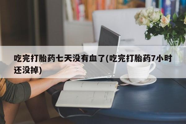 药流药货到付款吃完打胎药七天没有血了(吃完打胎药7小时还没掉)
