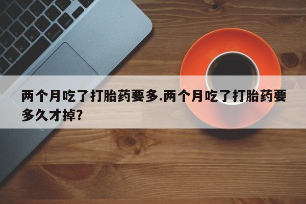 药流药货到付款两个月吃了打胎药要多.两个月吃了打胎药要多久才掉？