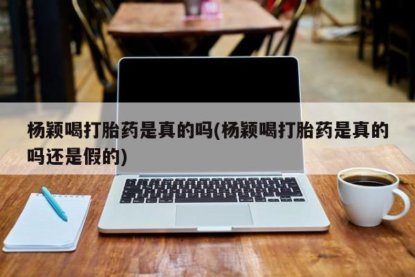 药流药货到付款杨颖喝打胎药是真的吗(杨颖喝打胎药是真的吗还是假的)