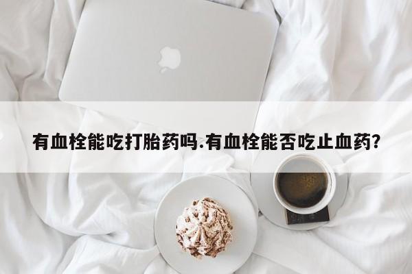 药流药货到付款有血栓能吃打胎药吗.有血栓能否吃止血药？