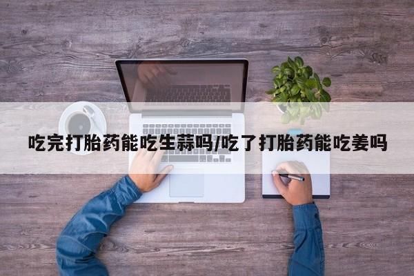 药流药货到付款吃完打胎药能吃生蒜吗/吃了打胎药能吃姜吗